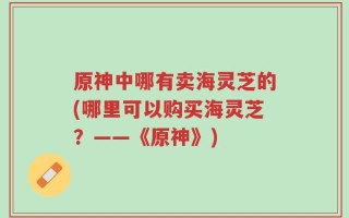 原神中哪有卖海灵芝的(哪里可以购买海灵芝？——《原神》)