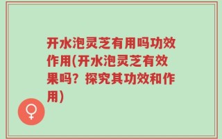 开水泡灵芝有用吗功效作用(开水泡灵芝有效果吗？探究其功效和作用)