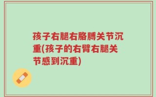 孩子右腿右胳膊关节沉重(孩子的右臂右腿关节感到沉重)