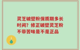 灵芝破壁粉保质期多长时间？修正破壁灵芝粉不带苦味是不是正品