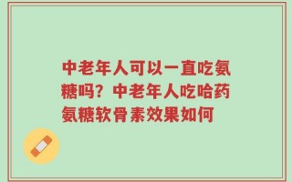 中老年人可以一直吃氨糖吗？中老年人吃哈药氨糖软骨素效果如何