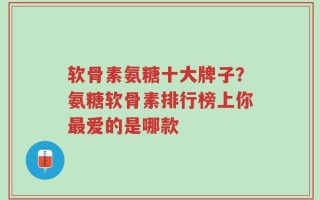 软骨素氨糖十大牌子？氨糖软骨素排行榜上你最爱的是哪款