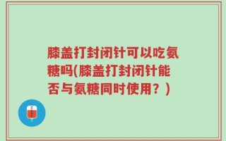 膝盖打封闭针可以吃氨糖吗(膝盖打封闭针能否与氨糖同时使用？)