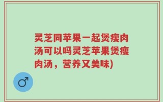 灵芝同苹果一起煲瘦肉汤可以吗灵芝苹果煲瘦肉汤，营养又美味)