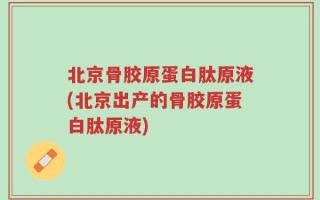 北京骨胶原蛋白肽原液(北京出产的骨胶原蛋白肽原液)