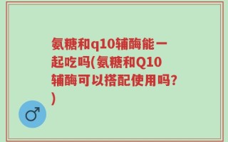 氨糖和q10辅酶能一起吃吗(氨糖和Q10辅酶可以搭配使用吗？)