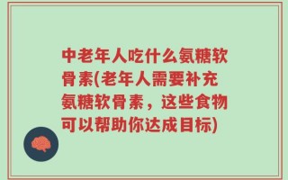 中老年人吃什么氨糖软骨素(老年人需要补充氨糖软骨素，这些食物可以帮助你达成目标)
