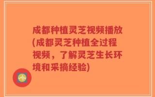 成都种植灵芝视频播放(成都灵芝种植全过程视频，了解灵芝生长环境和采摘经验)