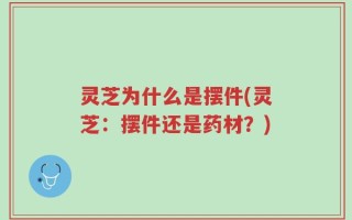 灵芝为什么是摆件(灵芝：摆件还是药材？)