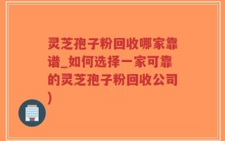 灵芝孢子粉回收哪家靠谱_如何选择一家可靠的灵芝孢子粉回收公司)