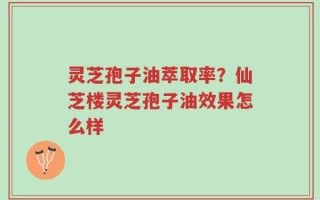 灵芝孢子油萃取率？仙芝楼灵芝孢子油效果怎么样