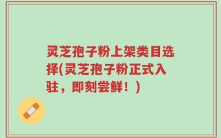 灵芝孢子粉上架类目选择(灵芝孢子粉正式入驻，即刻尝鲜！)
