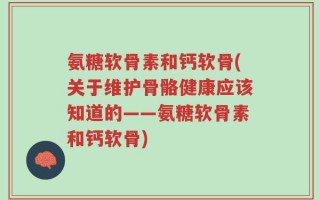 氨糖软骨素和钙软骨(关于维护骨骼健康应该知道的——氨糖软骨素和钙软骨)