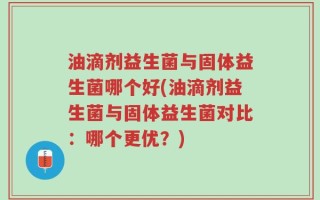 油滴剂益生菌与固体益生菌哪个好(油滴剂益生菌与固体益生菌对比：哪个更优？)
