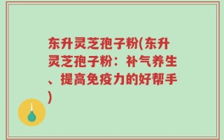 东升灵芝孢子粉(东升灵芝孢子粉：补气养生、提高免疫力的好帮手)