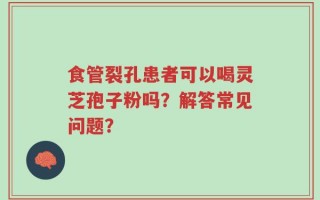 食管裂孔患者可以喝灵芝孢子粉吗？解答常见问题？