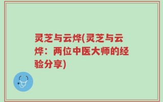 灵芝与云烨(灵芝与云烨：两位中医大师的经验分享)