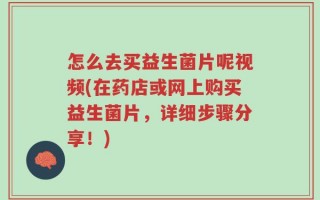 怎么去买益生菌片呢视频(在药店或网上购买益生菌片，详细步骤分享！)