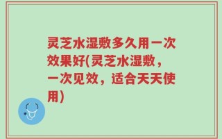 灵芝水湿敷多久用一次效果好(灵芝水湿敷，一次见效，适合天天使用)