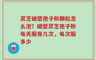 灵芝破壁孢子粉颗粒怎么泡？破壁灵芝孢子粉每天服用几次，每次服多少