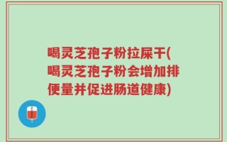 喝灵芝孢子粉拉屎干(喝灵芝孢子粉会增加排便量并促进肠道健康)