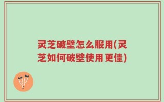 灵芝破壁怎么服用(灵芝如何破壁使用更佳)