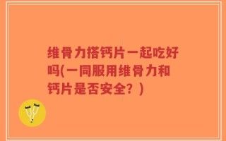 维骨力搭钙片一起吃好吗(一同服用维骨力和钙片是否安全？)