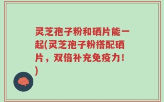 灵芝孢子粉和硒片能一起(灵芝孢子粉搭配硒片，双倍补充免疫力！)