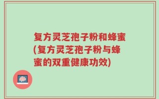 复方灵芝孢子粉和蜂蜜(复方灵芝孢子粉与蜂蜜的双重健康功效)