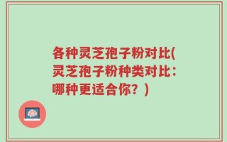 各种灵芝孢子粉对比(灵芝孢子粉种类对比：哪种更适合你？)
