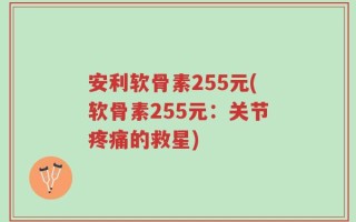安利软骨素255元(软骨素255元：关节疼痛的救星)