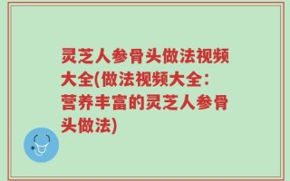 灵芝人参骨头做法视频大全(做法视频大全：营养丰富的灵芝人参骨头做法)