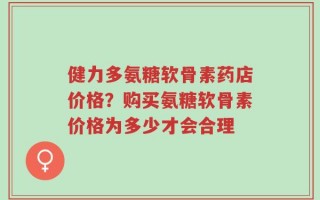 健力多氨糖软骨素药店价格？购买氨糖软骨素价格为多少才会合理