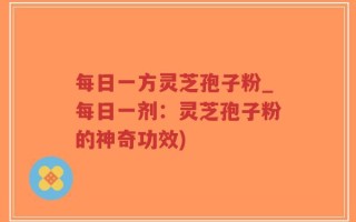 每日一方灵芝孢子粉_每日一剂：灵芝孢子粉的神奇功效)