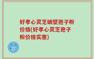 好孝心灵芝破壁孢子粉价格(好孝心灵芝孢子粉价格实惠)