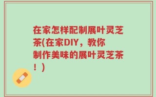 在家怎样配制展叶灵芝茶(在家DIY，教你制作美味的展叶灵芝茶！)