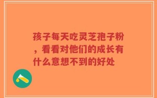 孩子每天吃灵芝孢子粉，看看对他们的成长有什么意想不到的好处