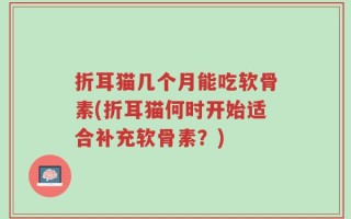 折耳猫几个月能吃软骨素(折耳猫何时开始适合补充软骨素？)