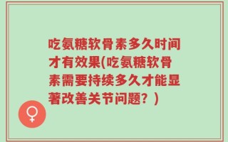 吃氨糖软骨素多久时间才有效果(吃氨糖软骨素需要持续多久才能显著改善关节问题？)