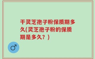 干灵芝孢子粉保质期多久(灵芝孢子粉的保质期是多久？)