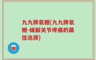 九九牌氨糖(九九牌氨糖-缓解关节疼痛的最佳选择)