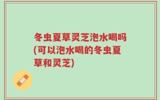 冬虫夏草灵芝泡水喝吗(可以泡水喝的冬虫夏草和灵芝)