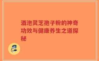 酒泡灵芝孢子粉的神奇功效与健康养生之道探秘