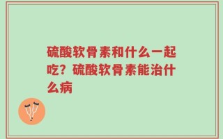 硫酸软骨素和什么一起吃？硫酸软骨素能治什么病