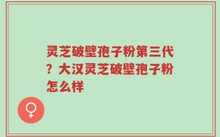 灵芝破壁孢子粉第三代？大汉灵芝破壁孢子粉怎么样