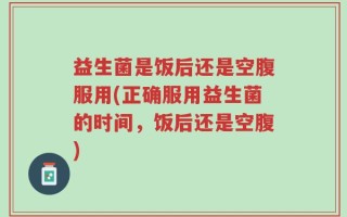 益生菌是饭后还是空腹服用(正确服用益生菌的时间，饭后还是空腹)