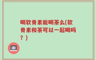 喝软骨素能喝茶么(软骨素和茶可以一起喝吗？)