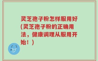 灵芝孢子粉怎样服用好(灵芝孢子粉的正确用法，健康调理从服用开始！)