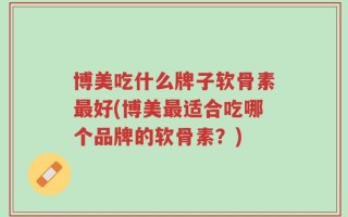博美吃什么牌子软骨素最好(博美最适合吃哪个品牌的软骨素？)