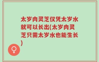 太岁肉灵芝仅凭太岁水就可以长出(太岁肉灵芝只需太岁水也能生长)